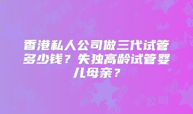 香港私人公司做三代试管多少钱？失独高龄试管婴儿母亲？