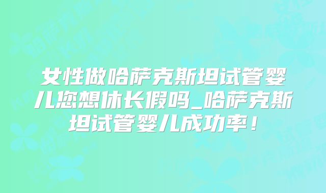 女性做哈萨克斯坦试管婴儿您想休长假吗_哈萨克斯坦试管婴儿成功率！