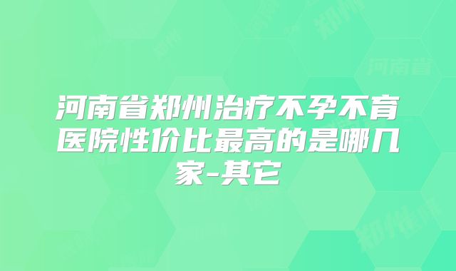 河南省郑州治疗不孕不育医院性价比最高的是哪几家-其它