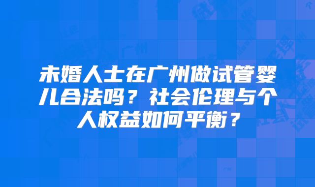 未婚人士在广州做试管婴儿合法吗？社会伦理与个人权益如何平衡？