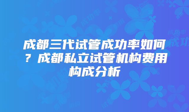 成都三代试管成功率如何？成都私立试管机构费用构成分析