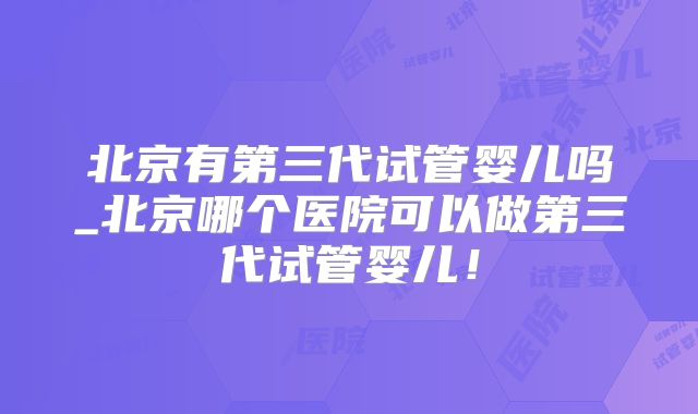 北京有第三代试管婴儿吗_北京哪个医院可以做第三代试管婴儿！