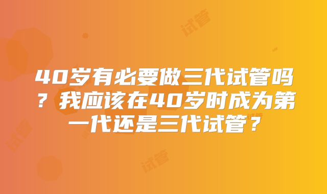 40岁有必要做三代试管吗？我应该在40岁时成为第一代还是三代试管？