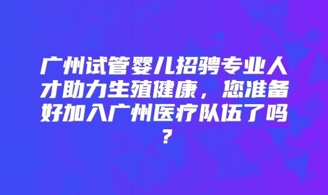 广州试管婴儿招骋专业人才助力生殖健康，您准备好加入广州医疗队伍了吗？