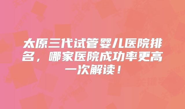 太原三代试管婴儿医院排名,哪家医院成功率更高一次解读!