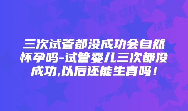 三次试管都没成功会自然怀孕吗-试管婴儿三次都没成功,以后还能生育吗！