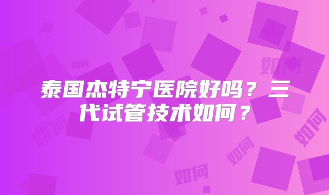泰国杰特宁医院好吗？三代试管技术如何？