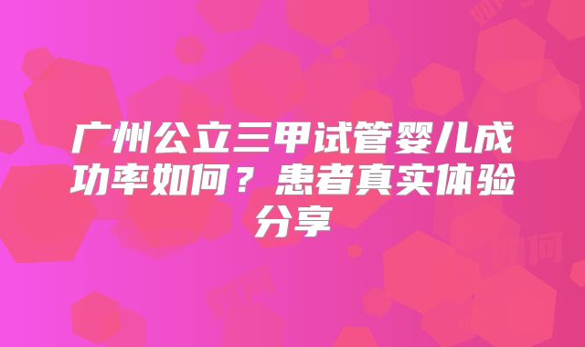 广州公立三甲试管婴儿成功率如何？患者真实体验分享