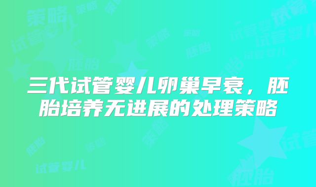 三代试管婴儿卵巢早衰，胚胎培养无进展的处理策略