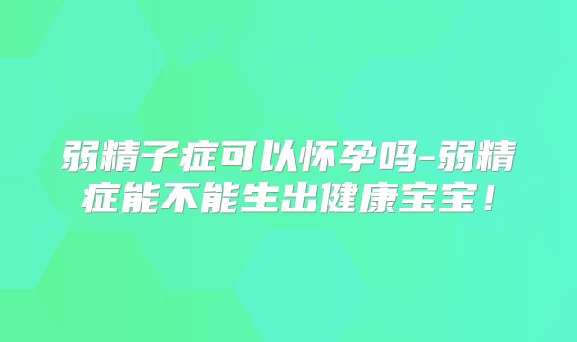 弱精子症可以怀孕吗-弱精症能不能生出健康宝宝！