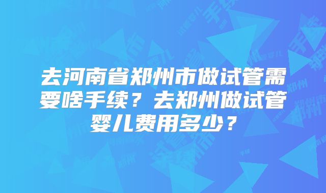 去河南省郑州市做试管需要啥手续？去郑州做试管婴儿费用多少？