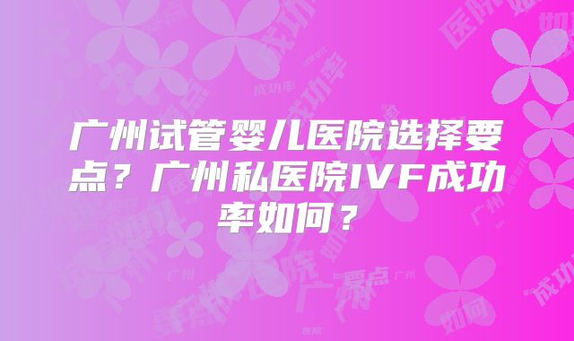 广州试管婴儿医院选择要点？广州私医院IVF成功率如何？