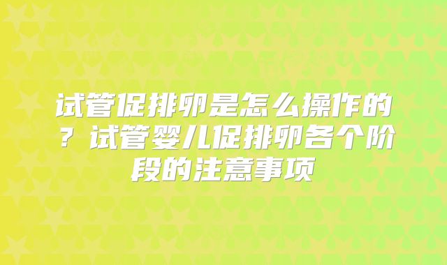 试管促排卵是怎么操作的？试管婴儿促排卵各个阶段的注意事项