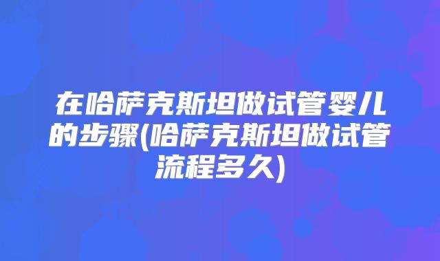 在哈萨克斯坦做试管婴儿的步骤(哈萨克斯坦做试管流程多久)