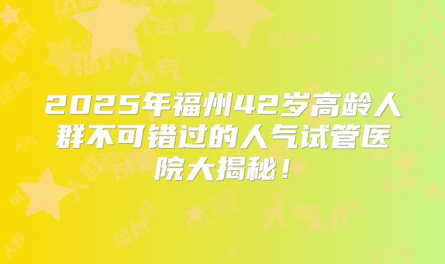 2025年福州42岁高龄人群不可错过的人气试管医院大揭秘！