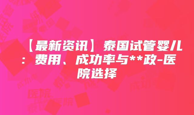 【最新资讯】泰国试管婴儿：费用、成功率与**政-医院选择