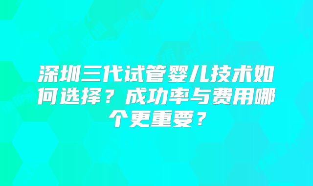 深圳三代试管婴儿技术如何选择？成功率与费用哪个更重要？