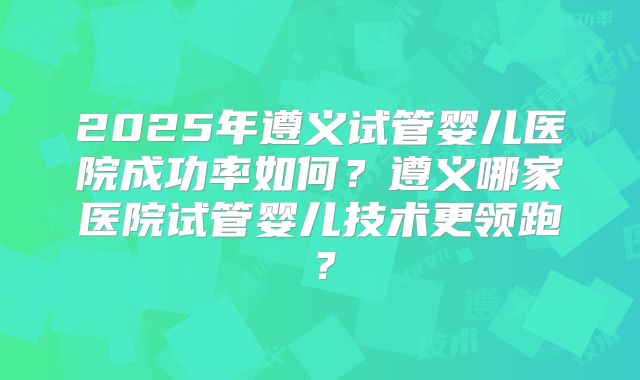 2025年遵义试管婴儿医院成功率如何？遵义哪家医院试管婴儿技术更领跑？