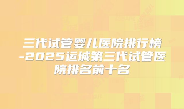 三代试管婴儿医院排行榜-2025运城第三代试管医院排名前十名