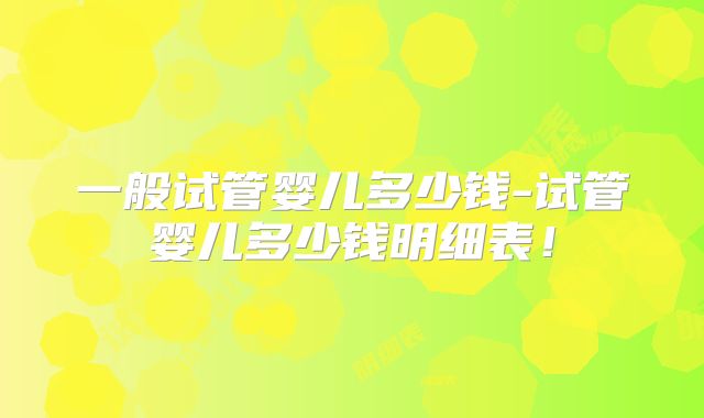 一般试管婴儿多少钱-试管婴儿多少钱明细表！