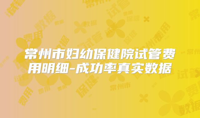 常州市妇幼保健院试管费用明细-成功率真实数据
