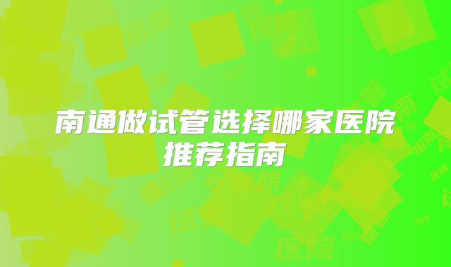 南通做试管选择哪家医院推荐指南