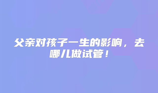父亲对孩子一生的影响，去哪儿做试管！