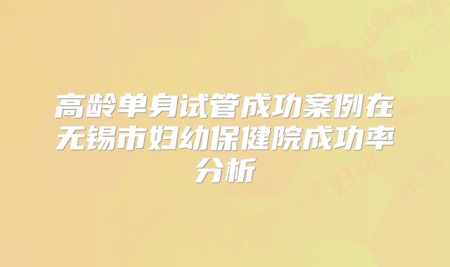 高龄单身试管成功案例在无锡市妇幼保健院成功率分析