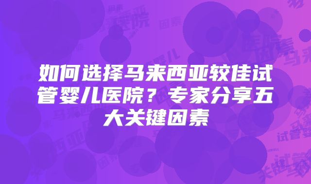 如何选择马来西亚较佳试管婴儿医院？专家分享五大关键因素