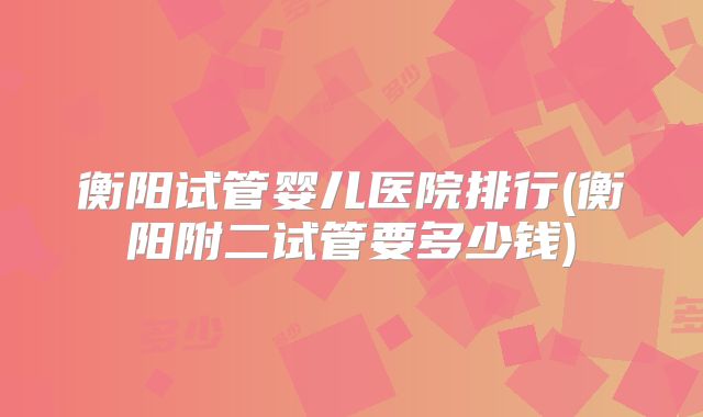 衡阳试管婴儿医院排行(衡阳附二试管要多少钱)