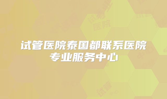 试管医院泰国都联系医院专业服务中心