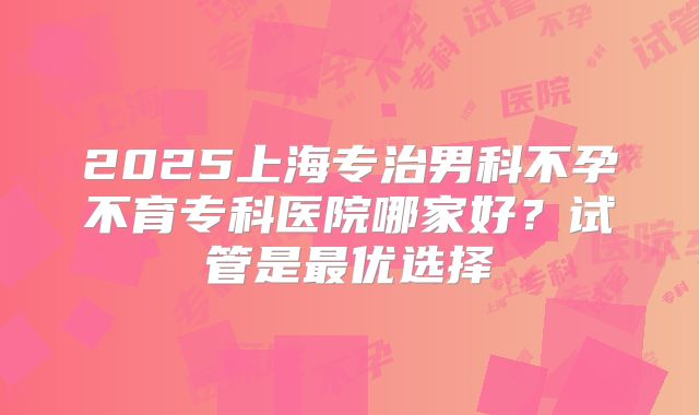 2025上海专治男科不孕不育专科医院哪家好？试管是最优选择
