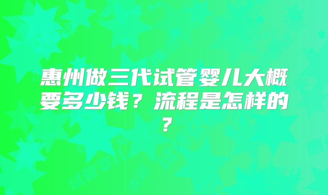 惠州做三代试管婴儿大概要多少钱?流程是怎样的?