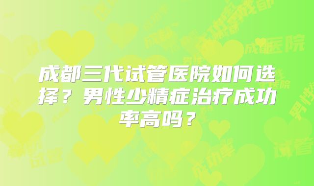 成都三代试管医院如何选择？男性少精症治疗成功率高吗？