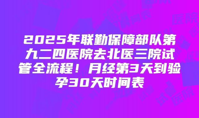 2025年联勤保障部队第九二四医院去北医三院试管全流程!月经第3天到验孕30天时间表