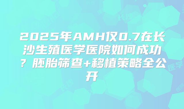 2025年AMH仅0.7在长沙生殖医学医院如何成功?胚胎筛查+移植策略全公开