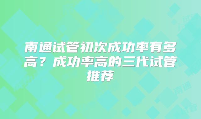 南通试管初次成功率有多高？成功率高的三代试管推荐