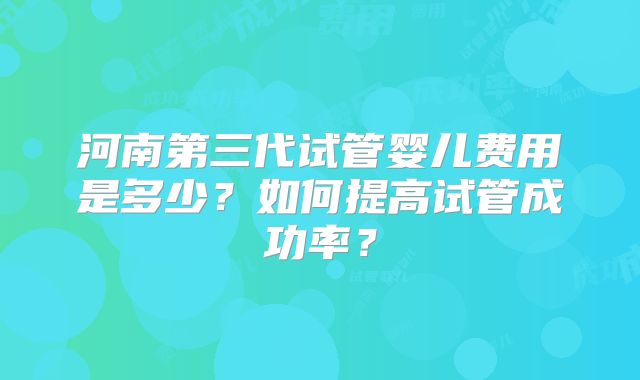 河南第三代试管婴儿费用是多少？如何提高试管成功率？