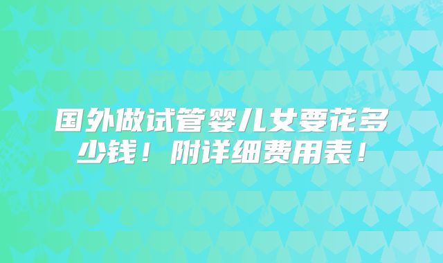 国外做试管婴儿女要花多少钱！附详细费用表！