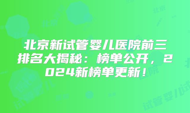 北京新试管婴儿医院前三排名大揭秘：榜单公开，2024新榜单更新！