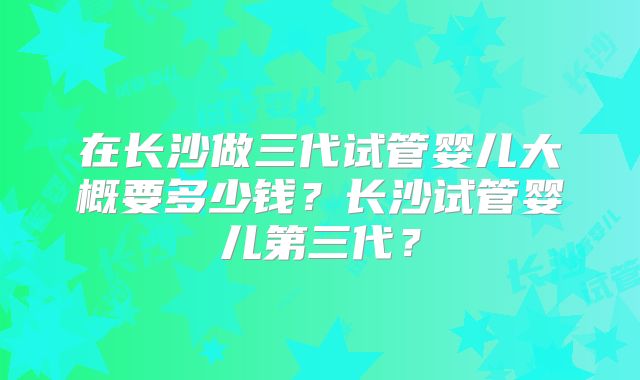 在长沙做三代试管婴儿大概要多少钱？长沙试管婴儿第三代？