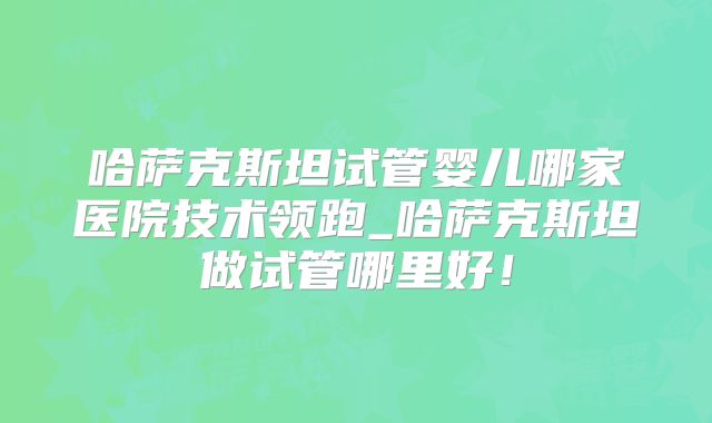 哈萨克斯坦试管婴儿哪家医院技术领跑_哈萨克斯坦做试管哪里好！