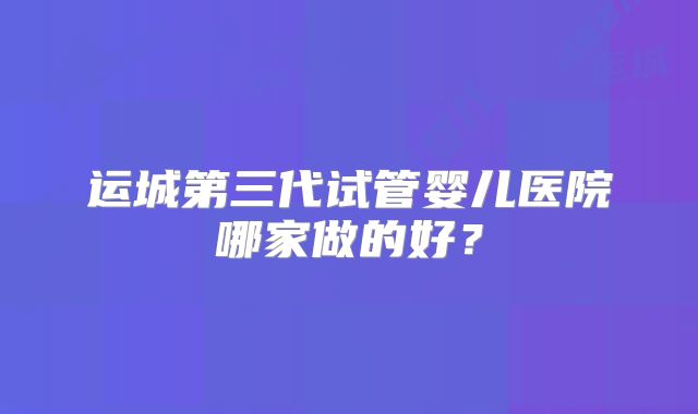 运城第三代试管婴儿医院哪家做的好？