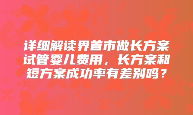 详细解读界首市做长方案试管婴儿费用，长方案和短方案成功率有差别吗？