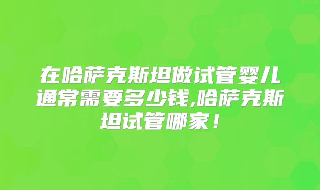 在哈萨克斯坦做试管婴儿通常需要多少钱,哈萨克斯坦试管哪家！