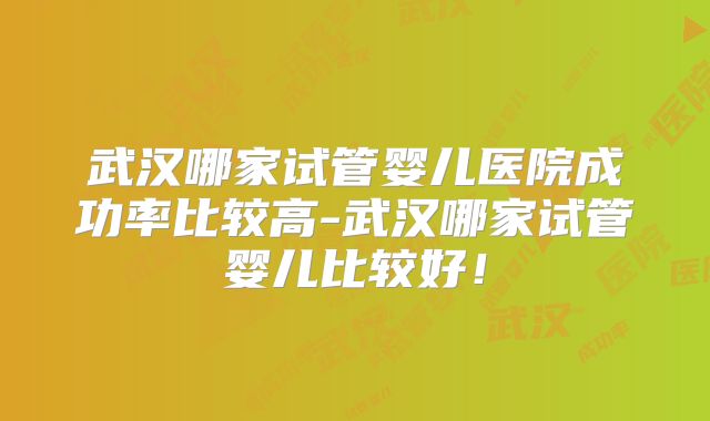 武汉哪家试管婴儿医院成功率比较高-武汉哪家试管婴儿比较好！