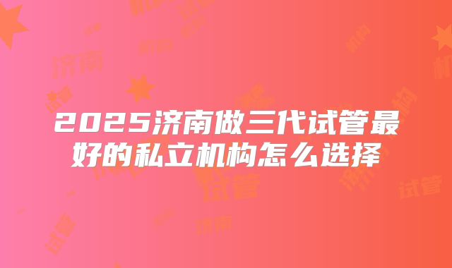 2025济南做三代试管最好的私立机构怎么选择