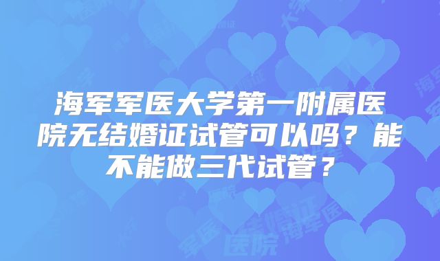 海军军医大学第一附属医院无结婚证试管可以吗？能不能做三代试管？