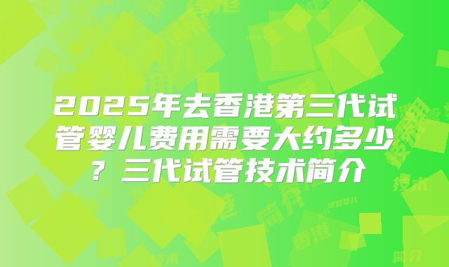 2025年去香港第三代试管婴儿费用需要大约多少？三代试管技术简介
