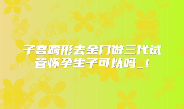 子宫畸形去金门做三代试管怀孕生子可以吗_!